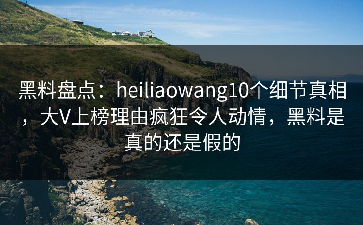 黑料盘点:heiliaowang10个细节真相,大V上榜理由疯狂令人动情,黑料是真的还是假的 黑料盘点:heiliaowang10个细节真相,大V上榜理由疯狂令人动情,黑料是真的还是假的