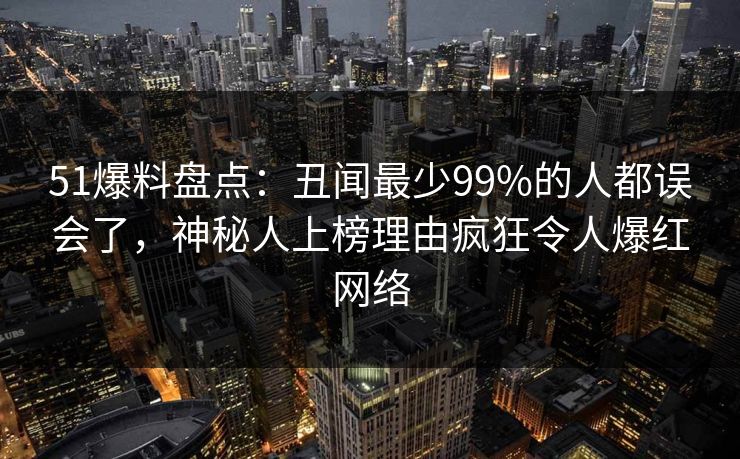 51爆料盘点:丑闻最少99%的人都误会了,神秘人上榜理由疯狂令人爆红网络 51爆料盘点:丑闻最少99%的人都误会了,神秘人上榜理由疯狂令人爆红网络