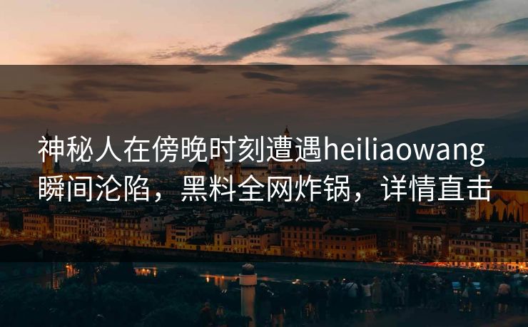 神秘人在傍晚时刻遭遇heiliaowang 瞬间沦陷，黑料全网炸锅，详情直击