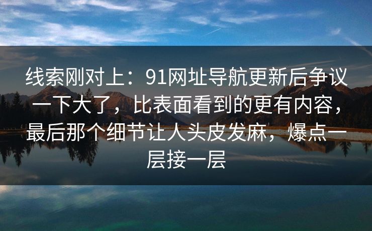 线索刚对上:91网址导航更新后争议一下大了,比表面看到的更有内容,最后那个细节让人头皮发麻,爆点一层接一层 线索刚对上:91网址导航更新后争议一下大了,比表面看到的更有内容,最后那个细节让人头皮发麻,爆点一层接一层