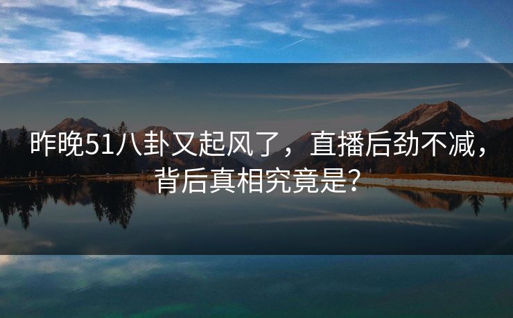 昨晚51八卦又起风了,直播后劲不减,背后真相究竟是? 昨晚51八卦又起风了,直播后劲不减,背后真相究竟是?