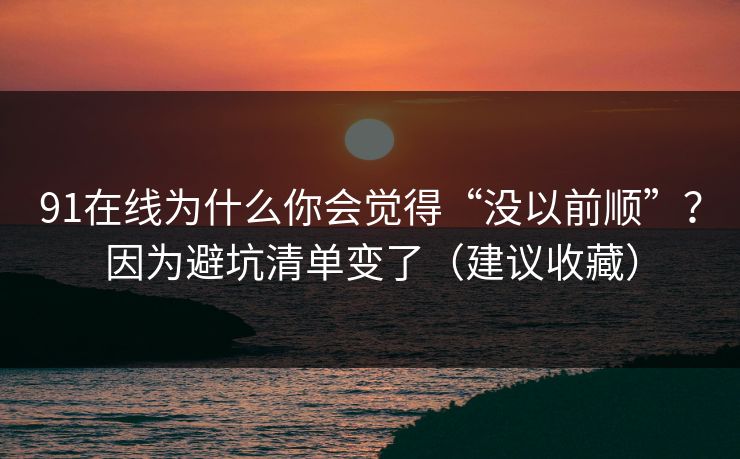 91在线为什么你会觉得“没以前顺”？因为避坑清单变了（建议收藏）