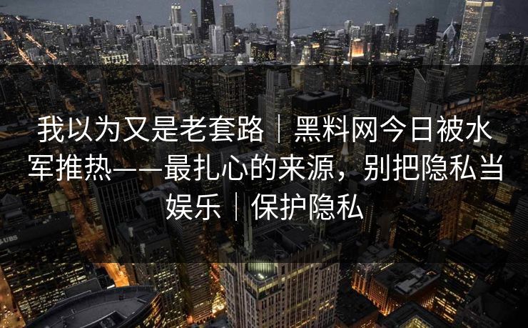 我以为又是老套路｜黑料网今日被水军推热——最扎心的来源，别把隐私当娱乐｜保护隐私