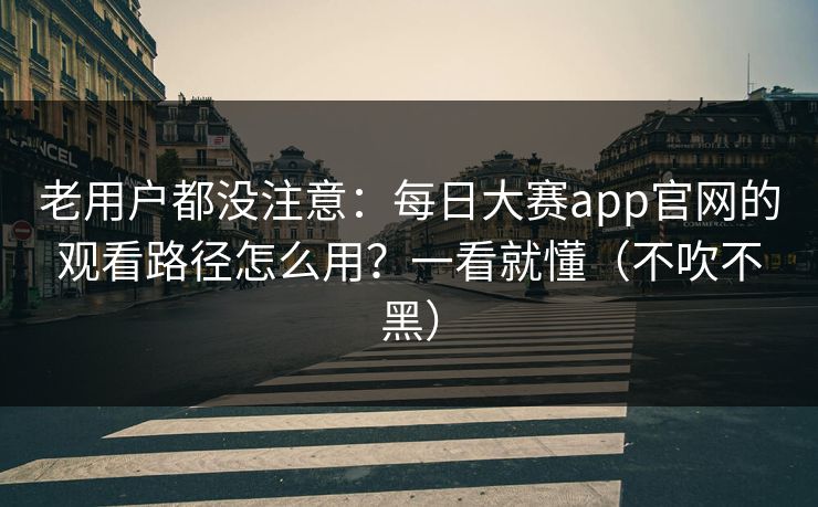 老用户都没注意：每日大赛app官网的观看路径怎么用？一看就懂（不吹不黑）