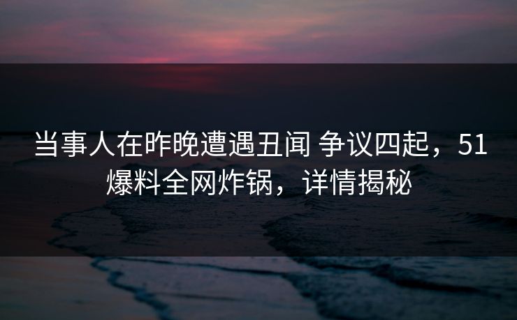当事人在昨晚遭遇丑闻 争议四起，51爆料全网炸锅，详情揭秘