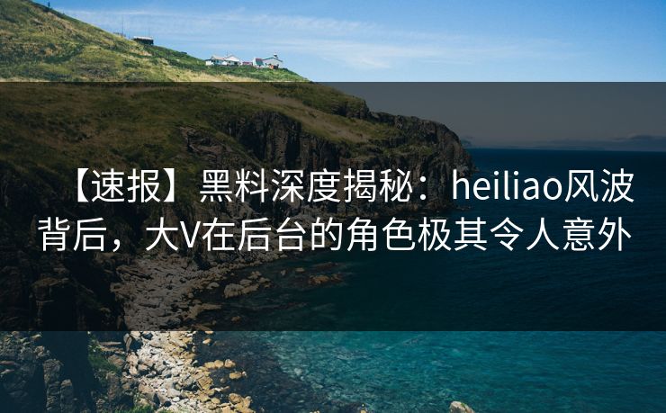 【速报】黑料深度揭秘：heiliao风波背后，大V在后台的角色极其令人意外