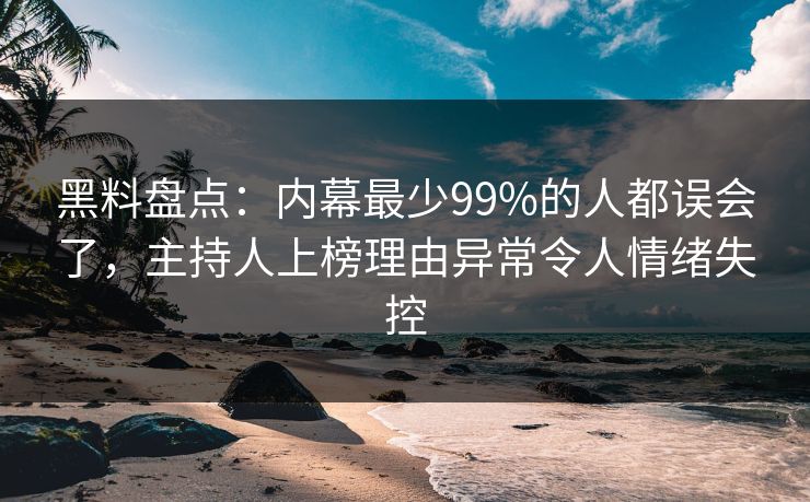 黑料盘点：内幕最少99%的人都误会了，主持人上榜理由异常令人情绪失控