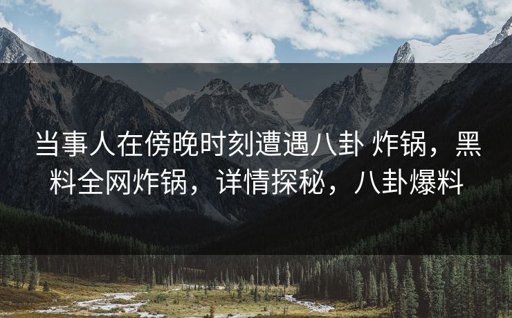 当事人在傍晚时刻遭遇八卦 炸锅，黑料全网炸锅，详情探秘，八卦爆料
