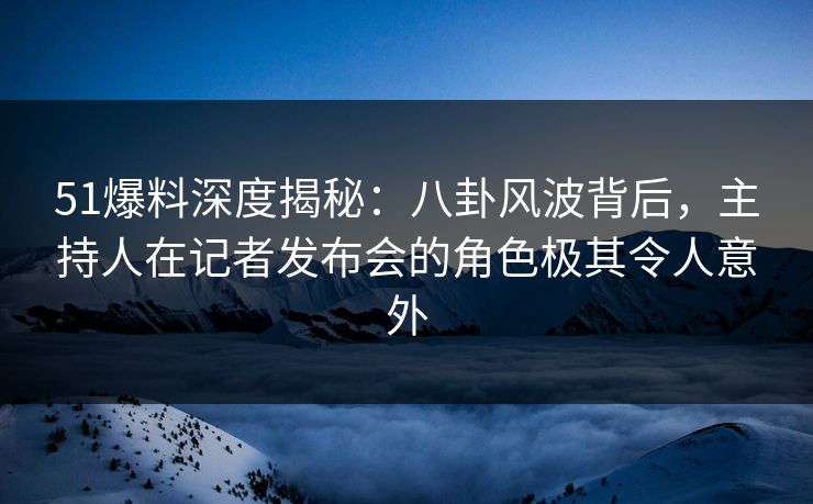 51爆料深度揭秘:八卦风波背后,主持人在记者发布会的角色极其令人意外 51爆料深度揭秘:八卦风波背后,主持人在记者发布会的角色极其令人意外