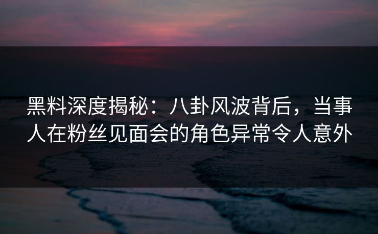 黑料深度揭秘：八卦风波背后，当事人在粉丝见面会的角色异常令人意外