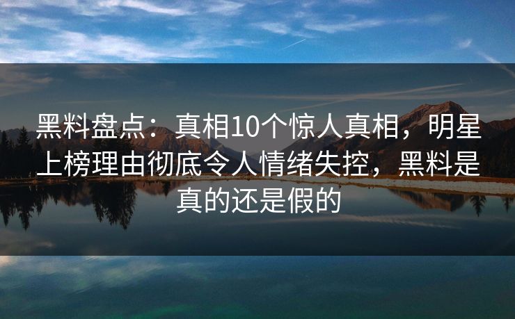 黑料盘点：真相10个惊人真相，明星上榜理由彻底令人情绪失控，黑料是真的还是假的