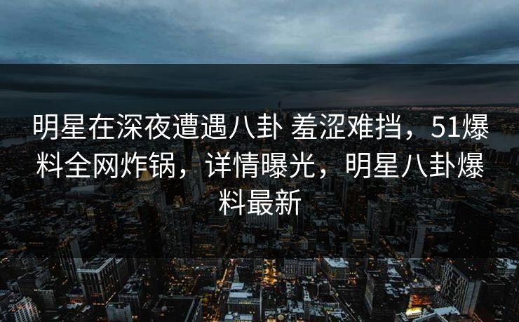 明星在深夜遭遇八卦 羞涩难挡，51爆料全网炸锅，详情曝光，明星八卦爆料最新