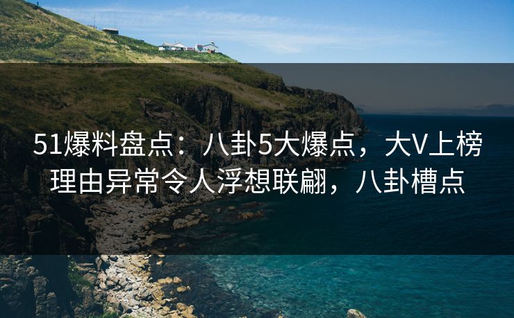 51爆料盘点：八卦5大爆点，大V上榜理由异常令人浮想联翩，八卦槽点
