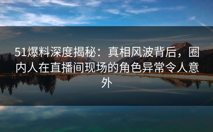 51爆料深度揭秘：真相风波背后，圈内人在直播间现场的角色异常令人意外