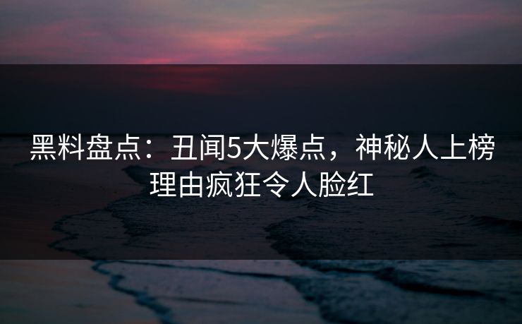 黑料盘点：丑闻5大爆点，神秘人上榜理由疯狂令人脸红