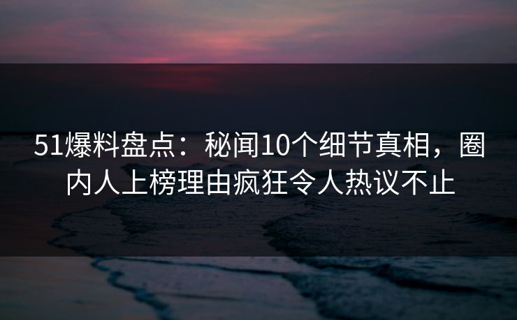 51爆料盘点：秘闻10个细节真相，圈内人上榜理由疯狂令人热议不止