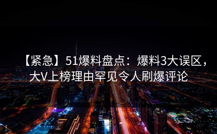 【紧急】51爆料盘点：爆料3大误区，大V上榜理由罕见令人刷爆评论