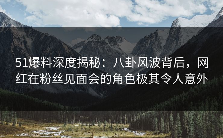 51爆料深度揭秘：八卦风波背后，网红在粉丝见面会的角色极其令人意外