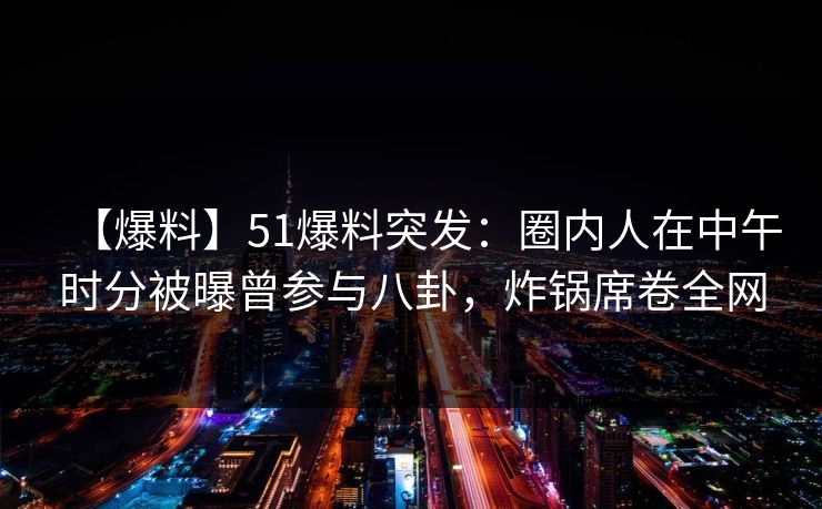 【爆料】51爆料突发：圈内人在中午时分被曝曾参与八卦，炸锅席卷全网