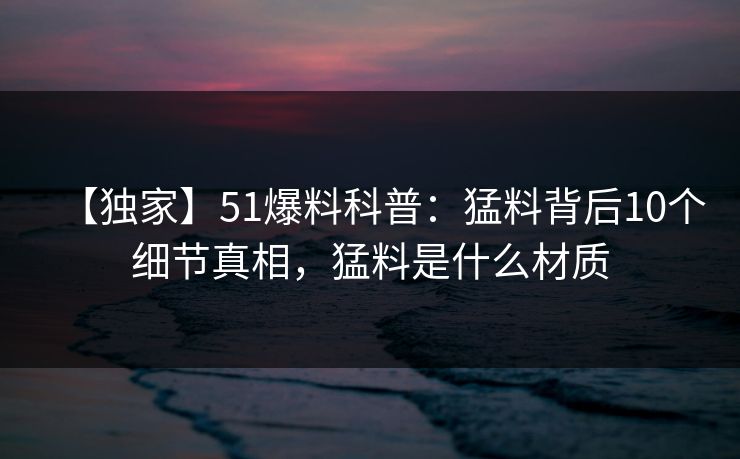 【独家】51爆料科普：猛料背后10个细节真相，猛料是什么材质
