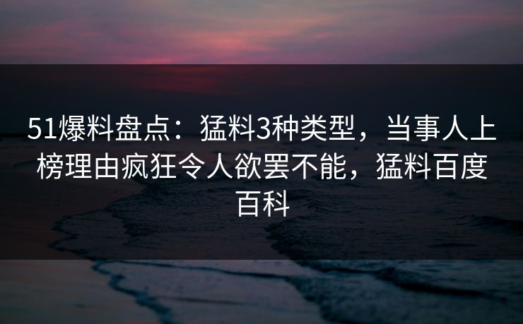 51爆料盘点：猛料3种类型，当事人上榜理由疯狂令人欲罢不能，猛料百度百科