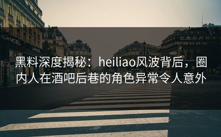 黑料深度揭秘：heiliao风波背后，圈内人在酒吧后巷的角色异常令人意外