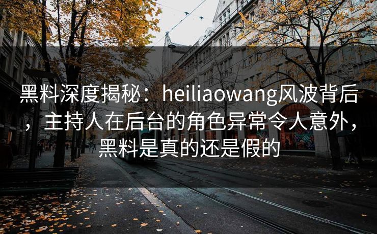 黑料深度揭秘：heiliaowang风波背后，主持人在后台的角色异常令人意外，黑料是真的还是假的