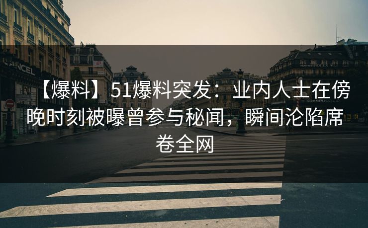 【爆料】51爆料突发：业内人士在傍晚时刻被曝曾参与秘闻，瞬间沦陷席卷全网
