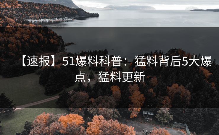 【速报】51爆料科普：猛料背后5大爆点，猛料更新