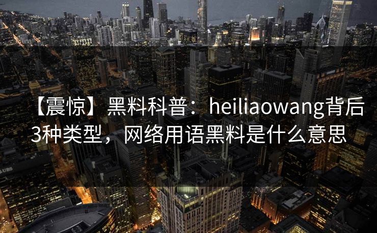 【震惊】黑料科普：heiliaowang背后3种类型，网络用语黑料是什么意思