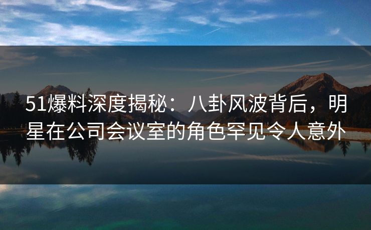51爆料深度揭秘：八卦风波背后，明星在公司会议室的角色罕见令人意外
