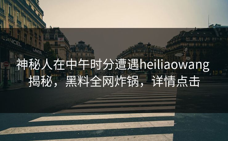 神秘人在中午时分遭遇heiliaowang 揭秘,黑料全网炸锅,详情点击 神秘人在中午时分遭遇heiliaowang 揭秘,黑料全网炸锅,详情点击