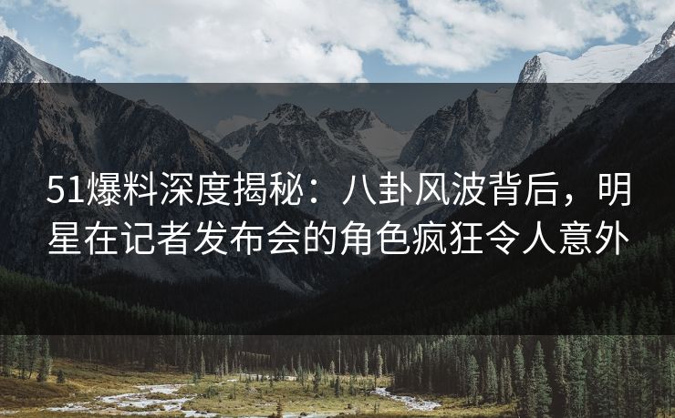 51爆料深度揭秘：八卦风波背后，明星在记者发布会的角色疯狂令人意外