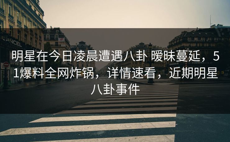 明星在今日凌晨遭遇八卦 暧昧蔓延，51爆料全网炸锅，详情速看，近期明星八卦事件