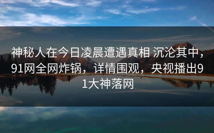 神秘人在今日凌晨遭遇真相 沉沦其中,91网全网炸锅,详情围观,央视播出91大神落网 神秘人在今日凌晨遭遇真相 沉沦其中,91网全网炸锅,详情围观,央视播出91大神落网