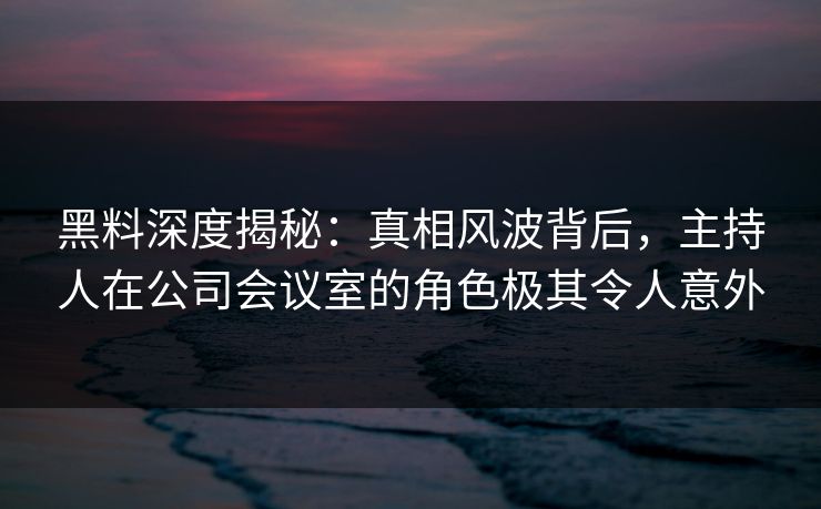 黑料深度揭秘：真相风波背后，主持人在公司会议室的角色极其令人意外