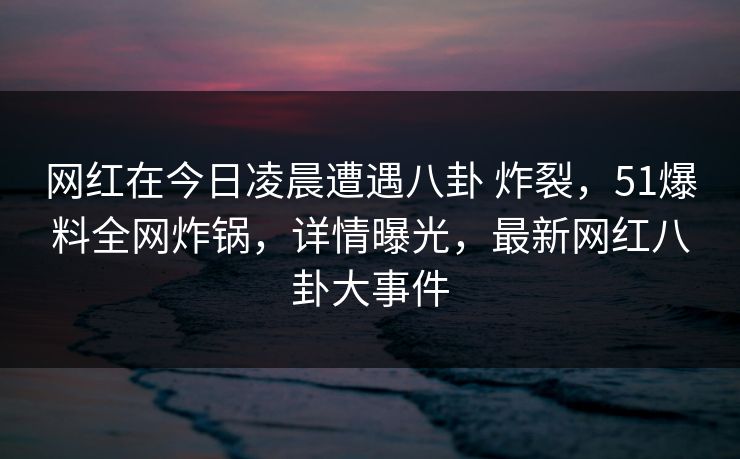 网红在今日凌晨遭遇八卦 炸裂，51爆料全网炸锅，详情曝光，最新网红八卦大事件