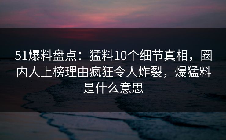 51爆料盘点：猛料10个细节真相，圈内人上榜理由疯狂令人炸裂，爆猛料是什么意思