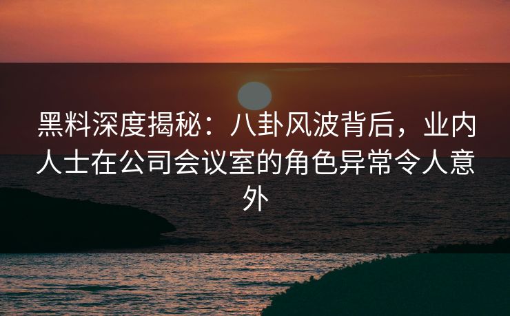 黑料深度揭秘：八卦风波背后，业内人士在公司会议室的角色异常令人意外