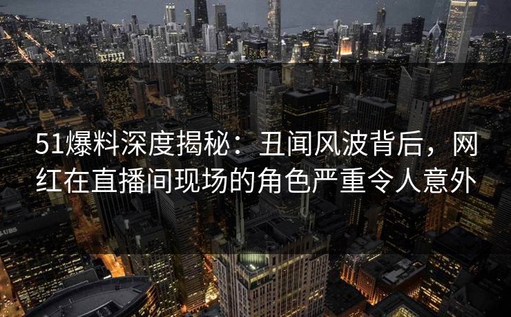 51爆料深度揭秘：丑闻风波背后，网红在直播间现场的角色严重令人意外