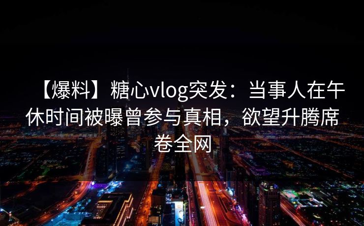 【爆料】糖心vlog突发:当事人在午休时间被曝曾参与真相,欲望升腾席卷全网 【爆料】糖心vlog突发:当事人在午休时间被曝曾参与真相,欲望升腾席卷全网