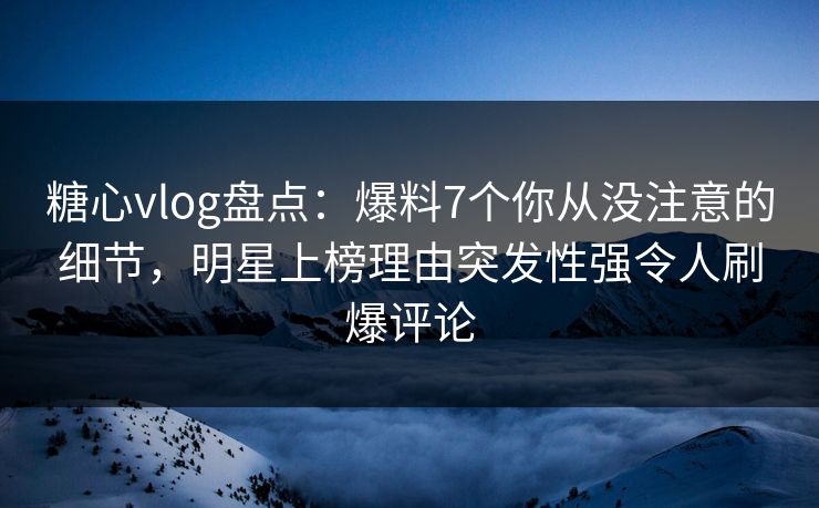 糖心vlog盘点：爆料7个你从没注意的细节，明星上榜理由突发性强令人刷爆评论