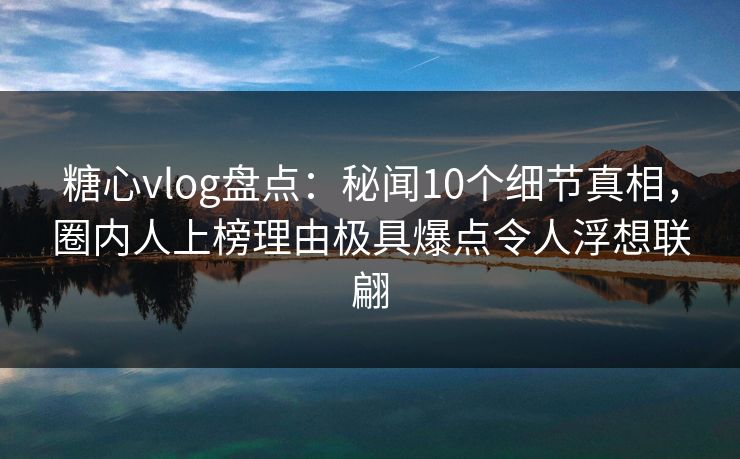 糖心vlog盘点：秘闻10个细节真相，圈内人上榜理由极具爆点令人浮想联翩