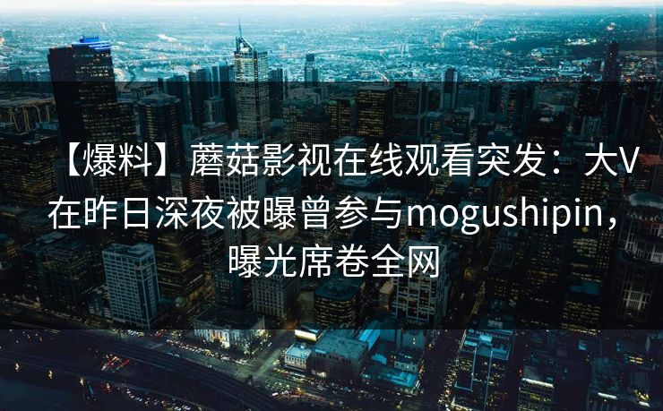 【爆料】蘑菇影视在线观看突发：大V在昨日深夜被曝曾参与mogushipin，曝光席卷全网