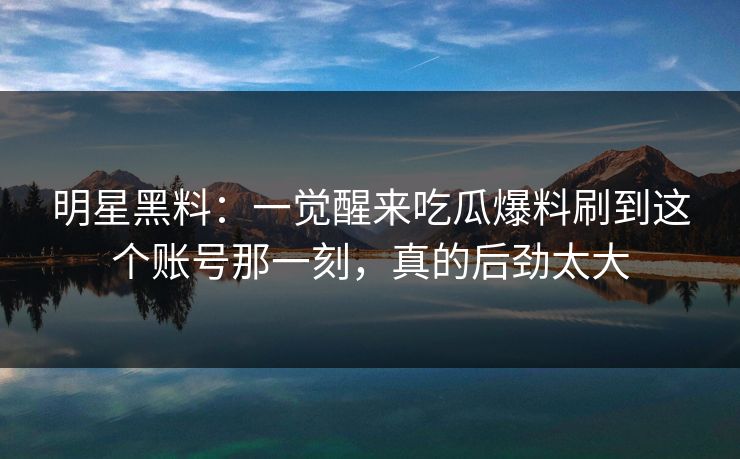 明星黑料:一觉醒来吃瓜爆料刷到这个账号那一刻,真的后劲太大 明星黑料:一觉醒来吃瓜爆料刷到这个账号那一刻,真的后劲太大