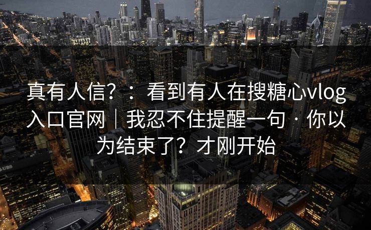 真有人信？：看到有人在搜糖心vlog入口官网｜我忍不住提醒一句 · 你以为结束了？才刚开始