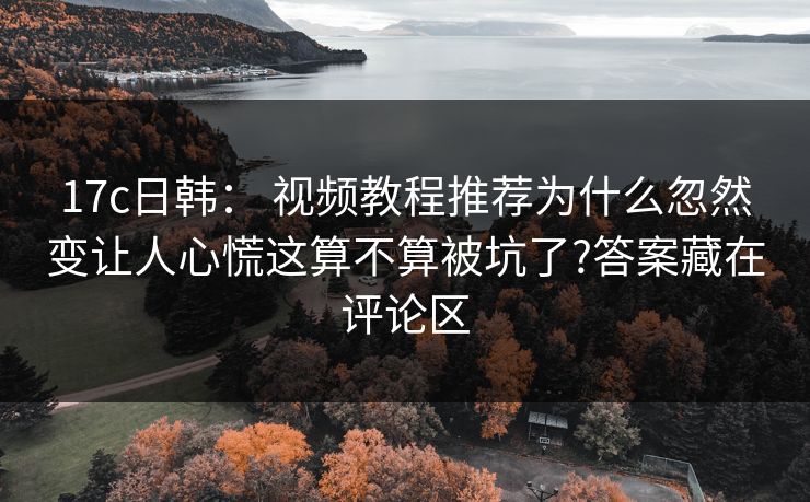 17c日韩: 视频教程推荐为什么忽然变让人心慌这算不算被坑了?答案藏在评论区 17c日韩: 视频教程推荐为什么忽然变让人心慌这算不算被坑了?答案藏在评论区