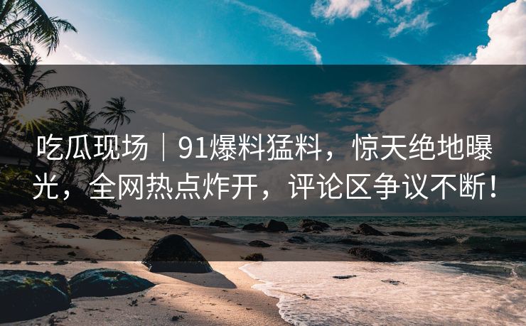 吃瓜现场|91爆料猛料,惊天绝地曝光,全网热点炸开,评论区争议不断! 吃瓜现场|91爆料猛料,惊天绝地曝光,全网热点炸开,评论区争议不断!