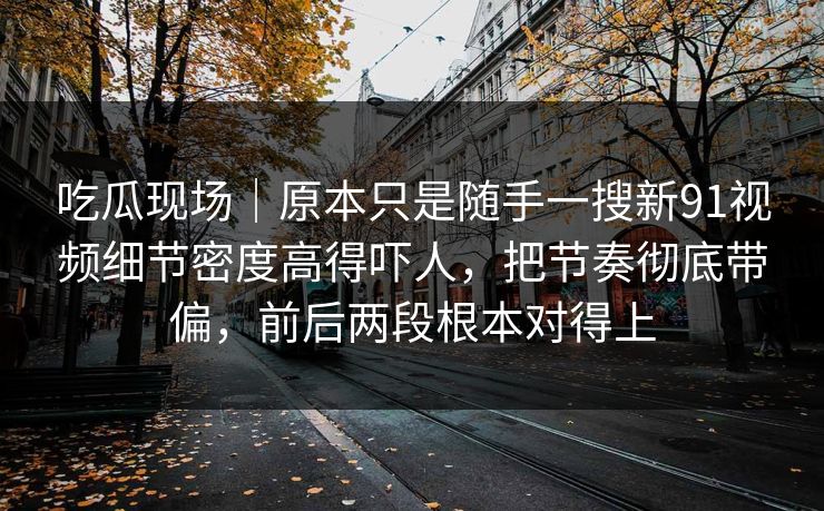 吃瓜现场|原本只是随手一搜新91视频细节密度高得吓人,把节奏彻底带偏,前后两段根本对得上 吃瓜现场|原本只是随手一搜新91视频细节密度高得吓人,把节奏彻底带偏,前后两段根本对得上