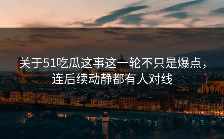 关于51吃瓜这事这一轮不只是爆点，连后续动静都有人对线